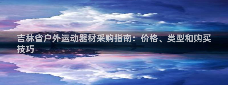 耀世娱乐如何登录平台账户:吉林省户外运动器材采购指南:价格、